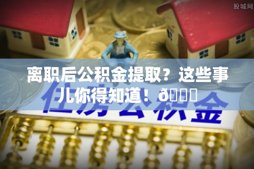 江阴离职后公积金提取？这些事儿你得知道！😎