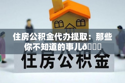 江阴住房公积金代办提取：那些你不知道的事儿😎
