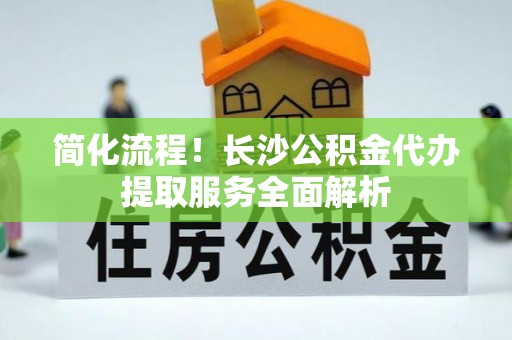江阴简化流程！长沙公积金代办提取服务全面解析